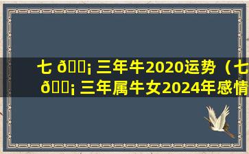 七 🐡 三年牛2020运势（七 🐡 三年属牛女2024年感情运势如何）